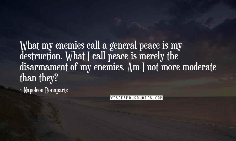 Napoleon Bonaparte Quotes: What my enemies call a general peace is my destruction. What I call peace is merely the disarmament of my enemies. Am I not more moderate than they?