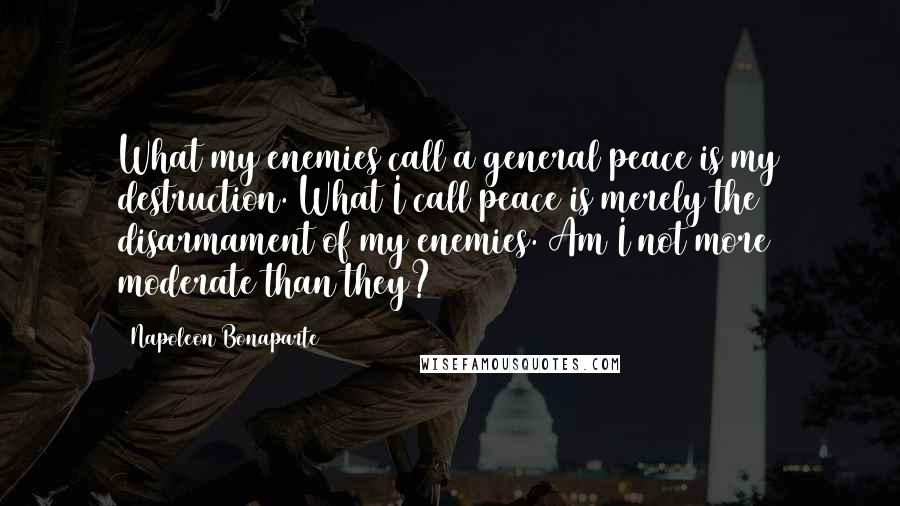 Napoleon Bonaparte Quotes: What my enemies call a general peace is my destruction. What I call peace is merely the disarmament of my enemies. Am I not more moderate than they?