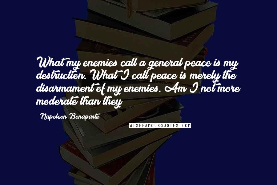 Napoleon Bonaparte Quotes: What my enemies call a general peace is my destruction. What I call peace is merely the disarmament of my enemies. Am I not more moderate than they?