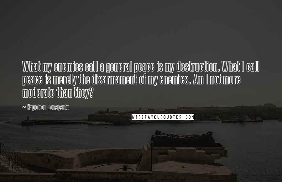 Napoleon Bonaparte Quotes: What my enemies call a general peace is my destruction. What I call peace is merely the disarmament of my enemies. Am I not more moderate than they?