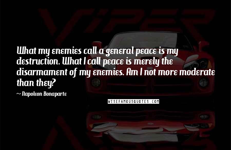Napoleon Bonaparte Quotes: What my enemies call a general peace is my destruction. What I call peace is merely the disarmament of my enemies. Am I not more moderate than they?