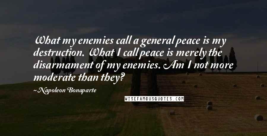 Napoleon Bonaparte Quotes: What my enemies call a general peace is my destruction. What I call peace is merely the disarmament of my enemies. Am I not more moderate than they?