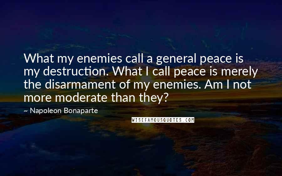 Napoleon Bonaparte Quotes: What my enemies call a general peace is my destruction. What I call peace is merely the disarmament of my enemies. Am I not more moderate than they?
