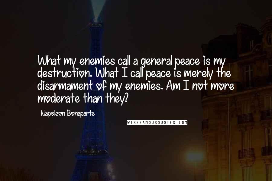 Napoleon Bonaparte Quotes: What my enemies call a general peace is my destruction. What I call peace is merely the disarmament of my enemies. Am I not more moderate than they?