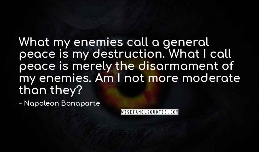 Napoleon Bonaparte Quotes: What my enemies call a general peace is my destruction. What I call peace is merely the disarmament of my enemies. Am I not more moderate than they?