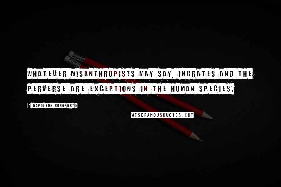 Napoleon Bonaparte Quotes: Whatever misanthropists may say, ingrates and the perverse are exceptions in the human species.