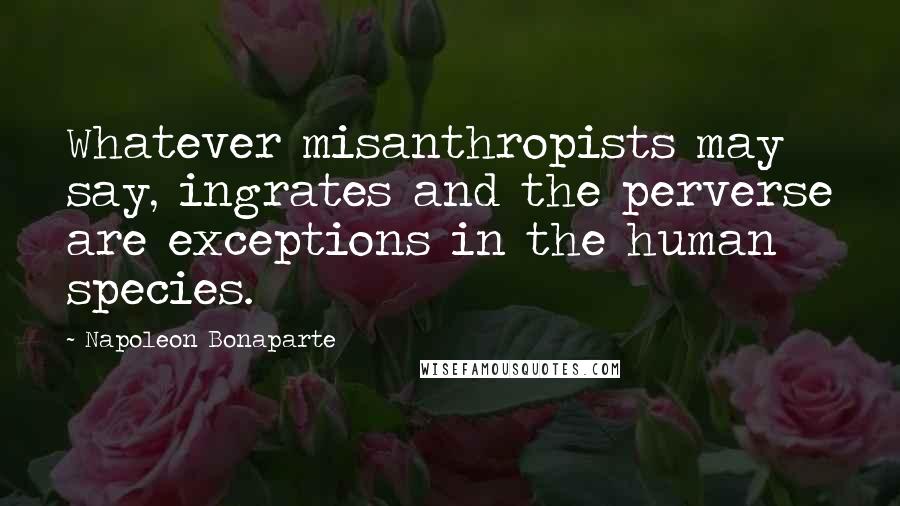 Napoleon Bonaparte Quotes: Whatever misanthropists may say, ingrates and the perverse are exceptions in the human species.