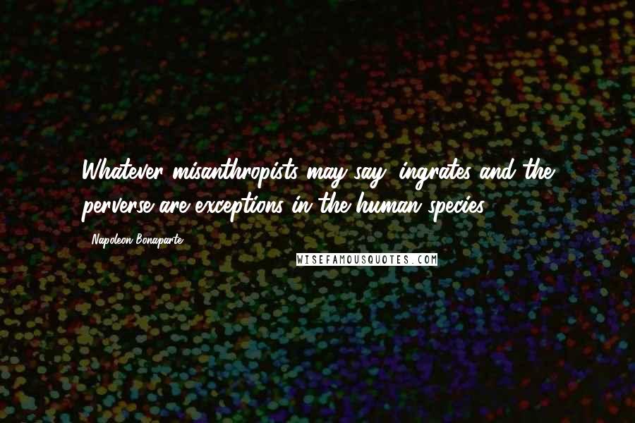 Napoleon Bonaparte Quotes: Whatever misanthropists may say, ingrates and the perverse are exceptions in the human species.