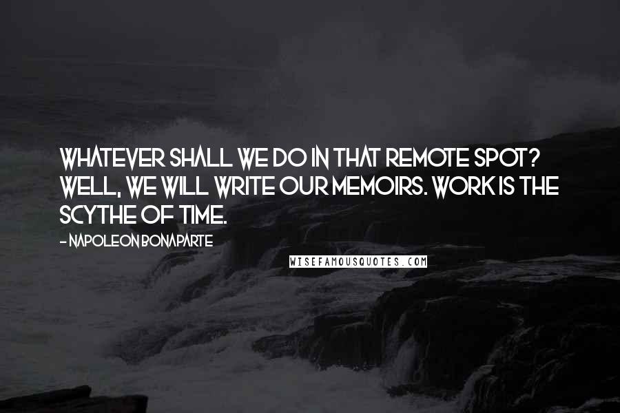 Napoleon Bonaparte Quotes: Whatever shall we do in that remote spot? Well, we will write our memoirs. Work is the scythe of time.
