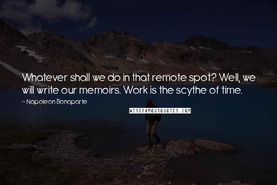 Napoleon Bonaparte Quotes: Whatever shall we do in that remote spot? Well, we will write our memoirs. Work is the scythe of time.