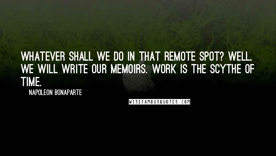Napoleon Bonaparte Quotes: Whatever shall we do in that remote spot? Well, we will write our memoirs. Work is the scythe of time.