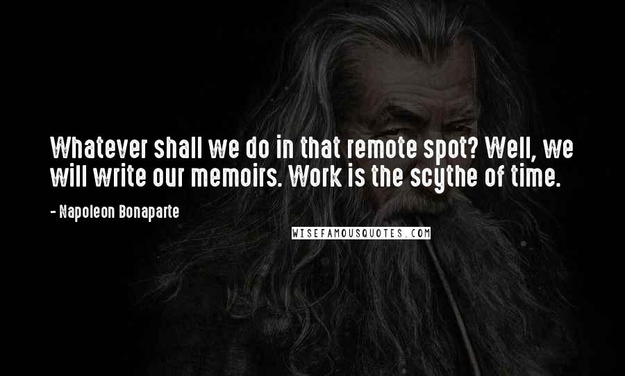 Napoleon Bonaparte Quotes: Whatever shall we do in that remote spot? Well, we will write our memoirs. Work is the scythe of time.