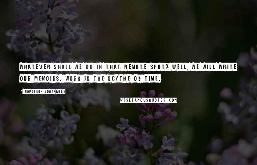 Napoleon Bonaparte Quotes: Whatever shall we do in that remote spot? Well, we will write our memoirs. Work is the scythe of time.
