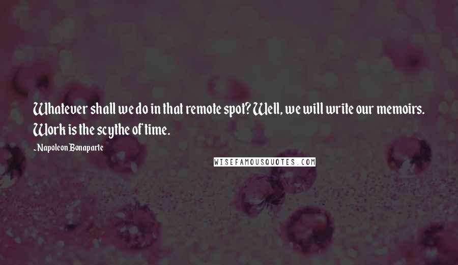 Napoleon Bonaparte Quotes: Whatever shall we do in that remote spot? Well, we will write our memoirs. Work is the scythe of time.