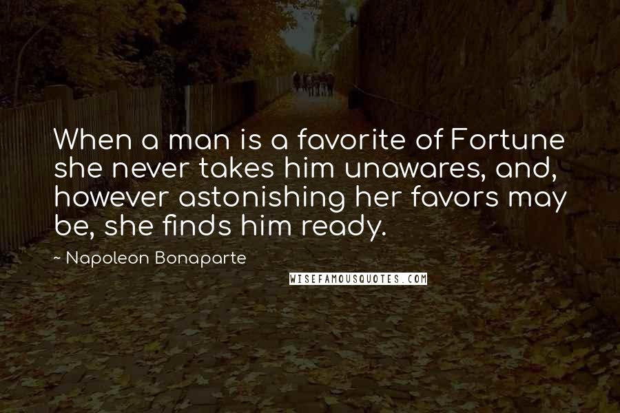 Napoleon Bonaparte Quotes: When a man is a favorite of Fortune she never takes him unawares, and, however astonishing her favors may be, she finds him ready.