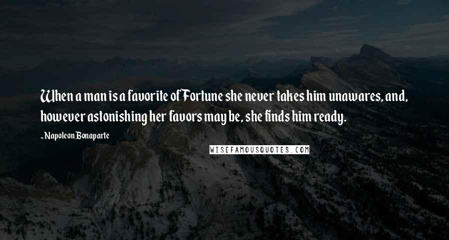 Napoleon Bonaparte Quotes: When a man is a favorite of Fortune she never takes him unawares, and, however astonishing her favors may be, she finds him ready.