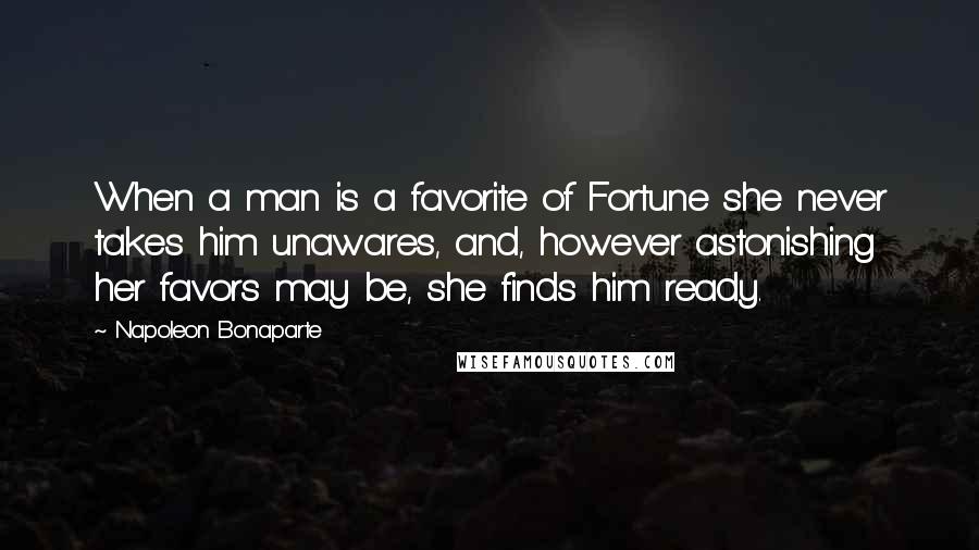 Napoleon Bonaparte Quotes: When a man is a favorite of Fortune she never takes him unawares, and, however astonishing her favors may be, she finds him ready.