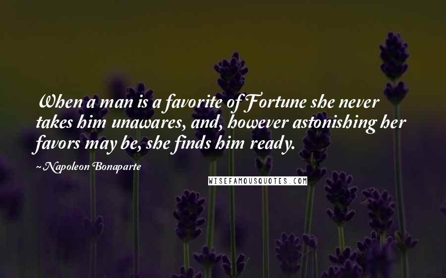 Napoleon Bonaparte Quotes: When a man is a favorite of Fortune she never takes him unawares, and, however astonishing her favors may be, she finds him ready.