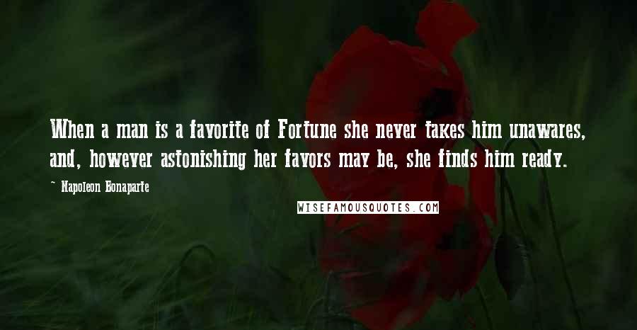 Napoleon Bonaparte Quotes: When a man is a favorite of Fortune she never takes him unawares, and, however astonishing her favors may be, she finds him ready.