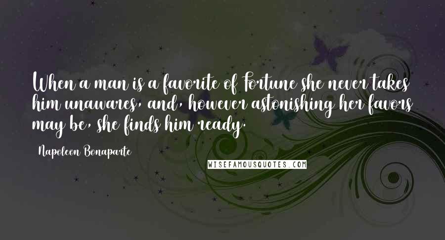 Napoleon Bonaparte Quotes: When a man is a favorite of Fortune she never takes him unawares, and, however astonishing her favors may be, she finds him ready.