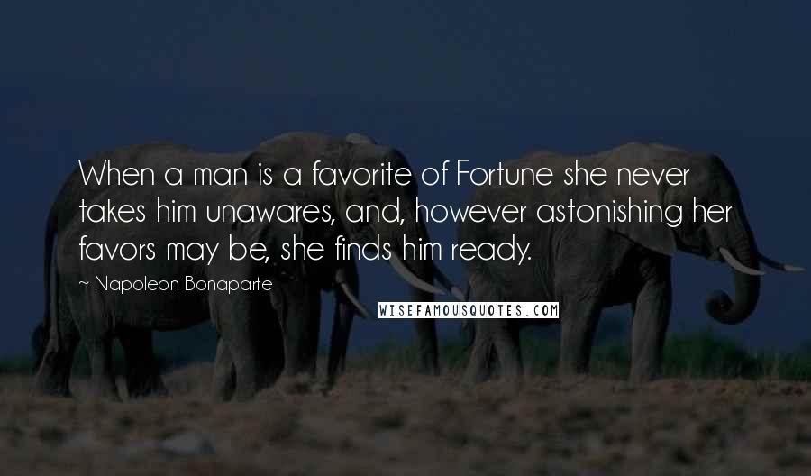 Napoleon Bonaparte Quotes: When a man is a favorite of Fortune she never takes him unawares, and, however astonishing her favors may be, she finds him ready.