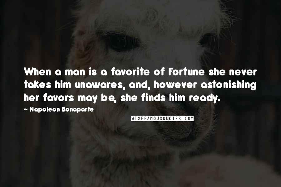 Napoleon Bonaparte Quotes: When a man is a favorite of Fortune she never takes him unawares, and, however astonishing her favors may be, she finds him ready.