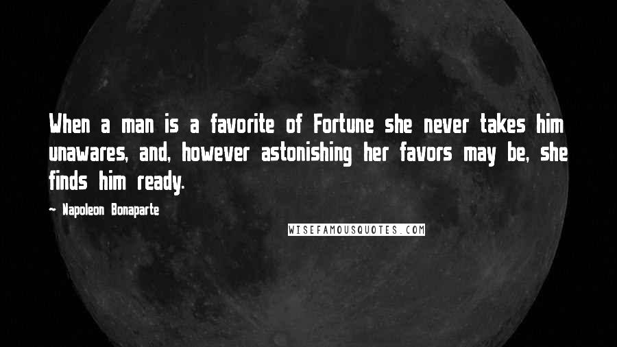 Napoleon Bonaparte Quotes: When a man is a favorite of Fortune she never takes him unawares, and, however astonishing her favors may be, she finds him ready.