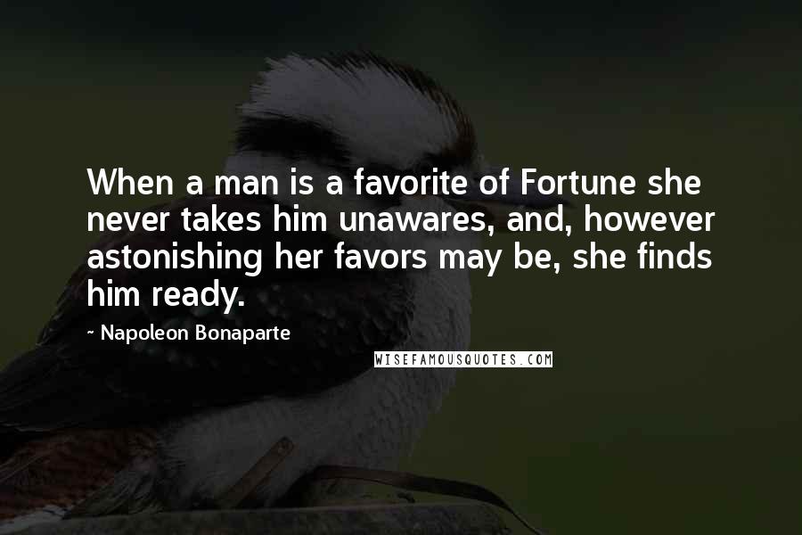 Napoleon Bonaparte Quotes: When a man is a favorite of Fortune she never takes him unawares, and, however astonishing her favors may be, she finds him ready.