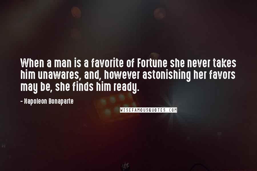 Napoleon Bonaparte Quotes: When a man is a favorite of Fortune she never takes him unawares, and, however astonishing her favors may be, she finds him ready.