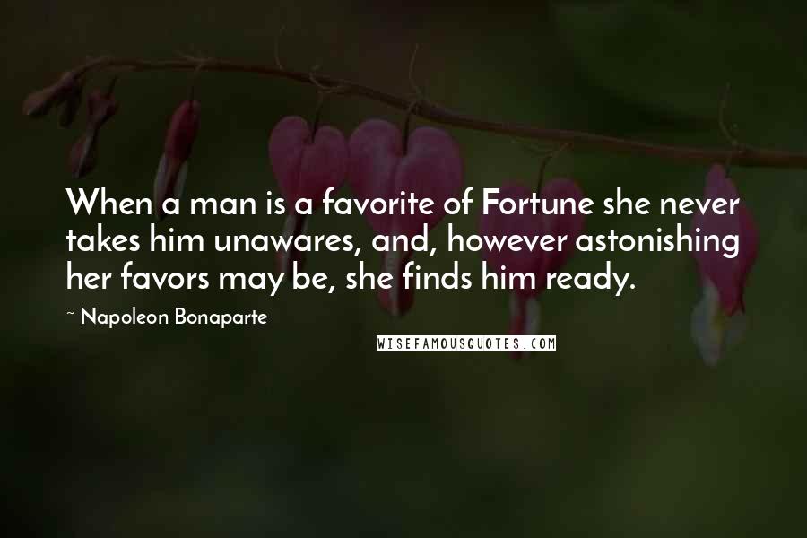 Napoleon Bonaparte Quotes: When a man is a favorite of Fortune she never takes him unawares, and, however astonishing her favors may be, she finds him ready.