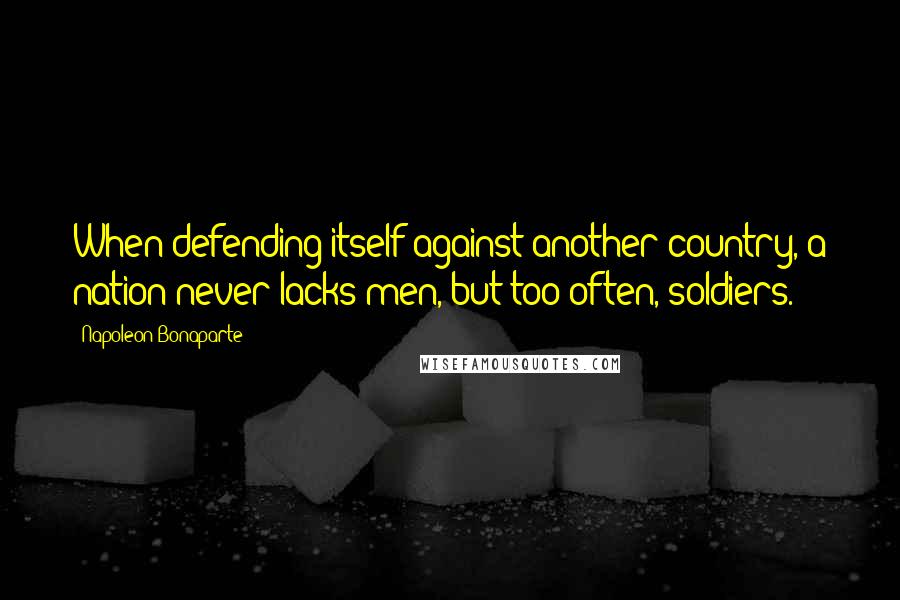 Napoleon Bonaparte Quotes: When defending itself against another country, a nation never lacks men, but too often, soldiers.