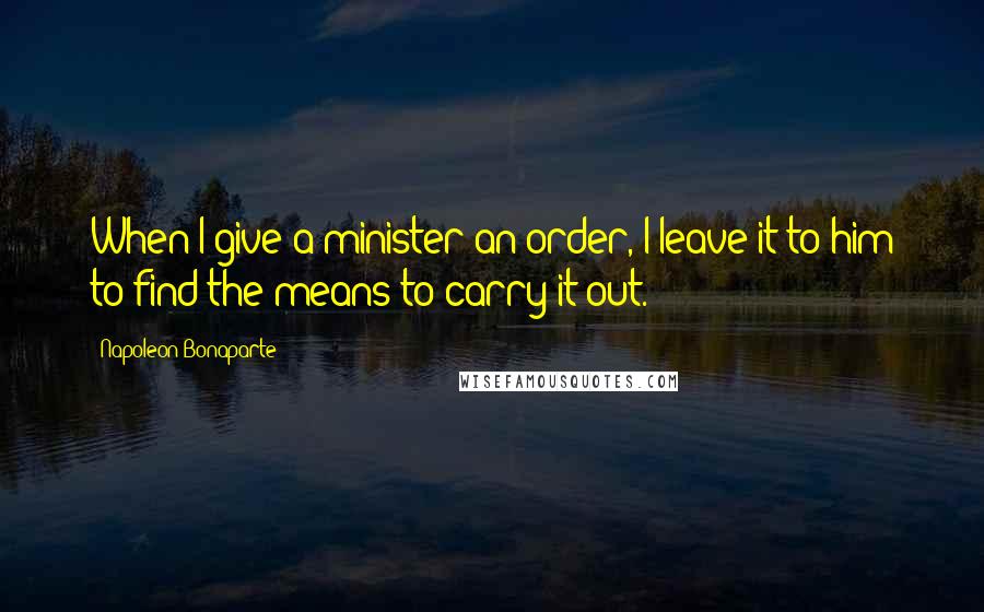 Napoleon Bonaparte Quotes: When I give a minister an order, I leave it to him to find the means to carry it out.