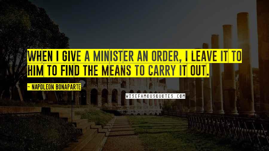 Napoleon Bonaparte Quotes: When I give a minister an order, I leave it to him to find the means to carry it out.