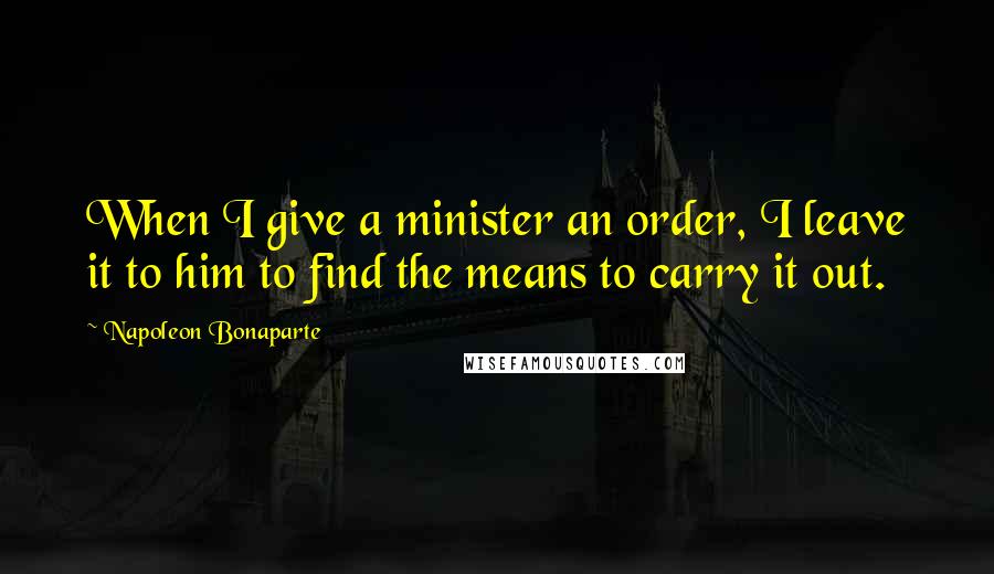 Napoleon Bonaparte Quotes: When I give a minister an order, I leave it to him to find the means to carry it out.