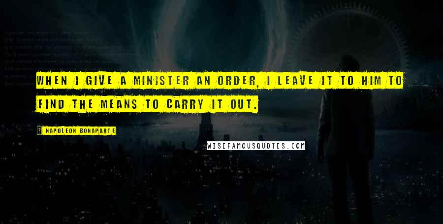 Napoleon Bonaparte Quotes: When I give a minister an order, I leave it to him to find the means to carry it out.