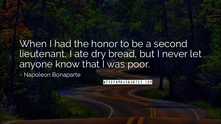 Napoleon Bonaparte Quotes: When I had the honor to be a second lieutenant, I ate dry bread, but I never let anyone know that I was poor.