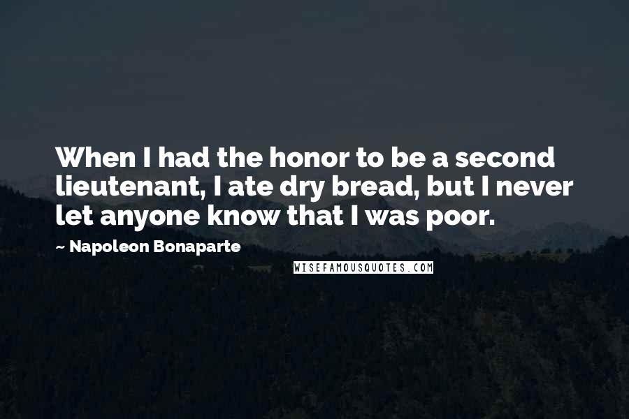 Napoleon Bonaparte Quotes: When I had the honor to be a second lieutenant, I ate dry bread, but I never let anyone know that I was poor.