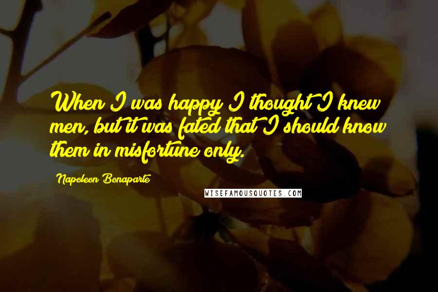 Napoleon Bonaparte Quotes: When I was happy I thought I knew men, but it was fated that I should know them in misfortune only.