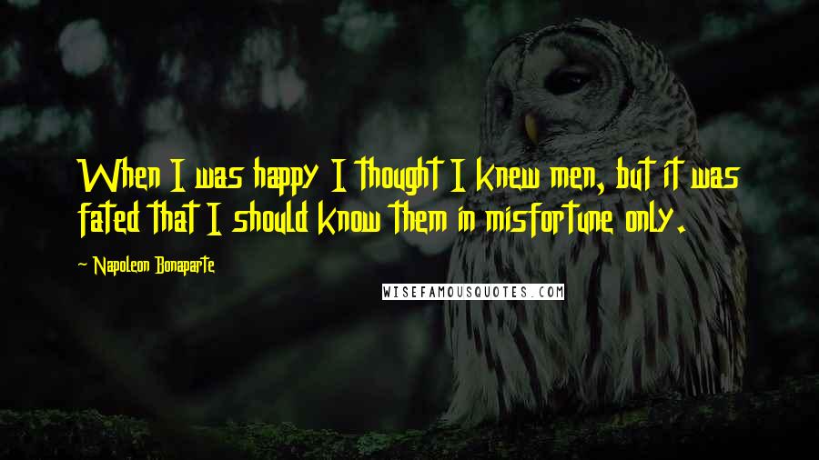 Napoleon Bonaparte Quotes: When I was happy I thought I knew men, but it was fated that I should know them in misfortune only.