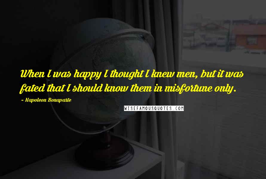 Napoleon Bonaparte Quotes: When I was happy I thought I knew men, but it was fated that I should know them in misfortune only.