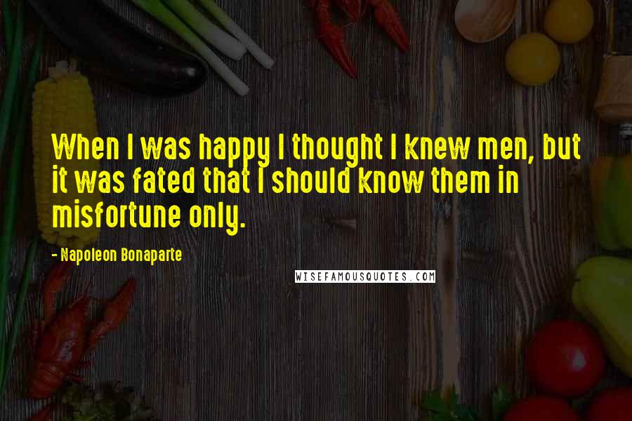 Napoleon Bonaparte Quotes: When I was happy I thought I knew men, but it was fated that I should know them in misfortune only.