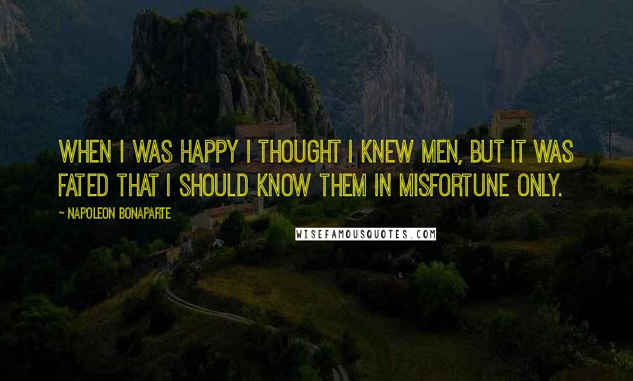 Napoleon Bonaparte Quotes: When I was happy I thought I knew men, but it was fated that I should know them in misfortune only.