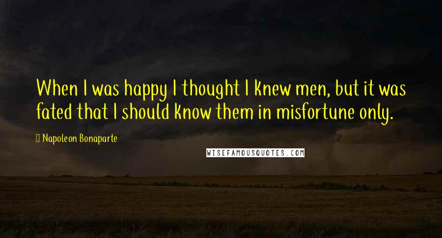 Napoleon Bonaparte Quotes: When I was happy I thought I knew men, but it was fated that I should know them in misfortune only.