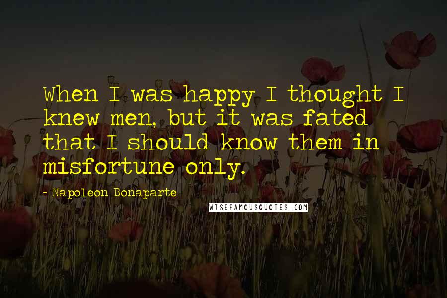 Napoleon Bonaparte Quotes: When I was happy I thought I knew men, but it was fated that I should know them in misfortune only.