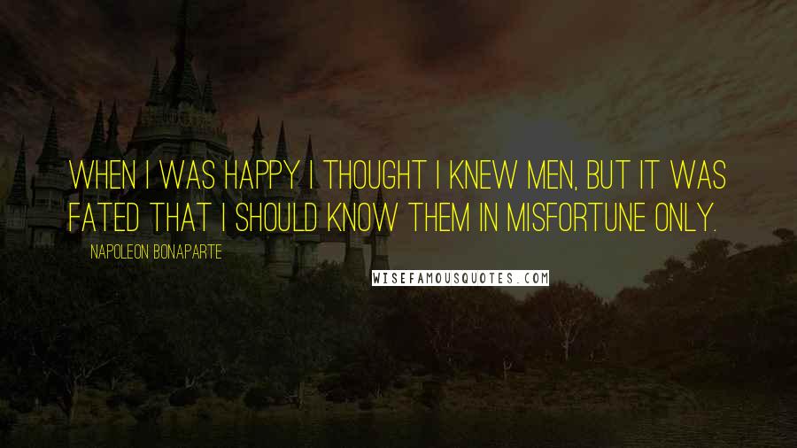 Napoleon Bonaparte Quotes: When I was happy I thought I knew men, but it was fated that I should know them in misfortune only.