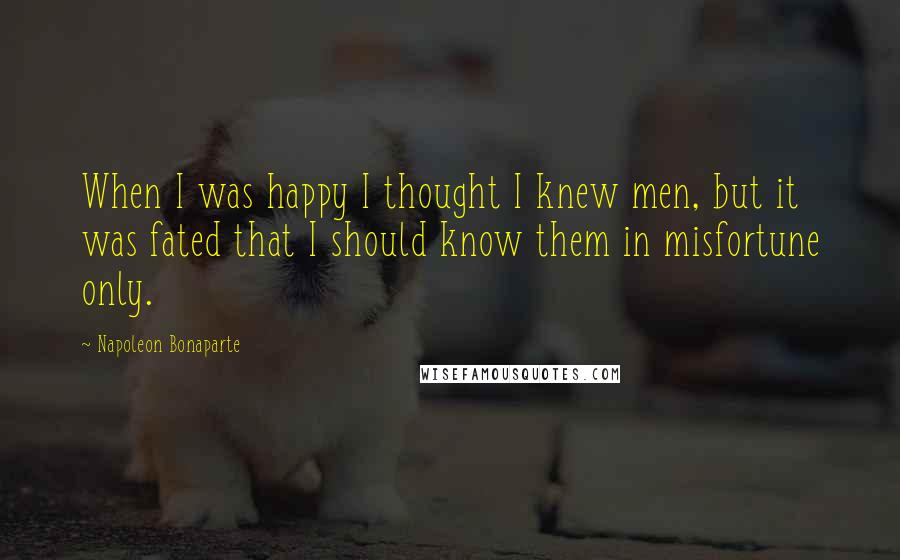 Napoleon Bonaparte Quotes: When I was happy I thought I knew men, but it was fated that I should know them in misfortune only.