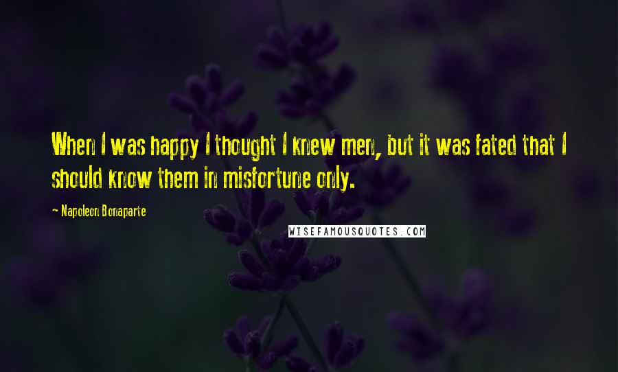 Napoleon Bonaparte Quotes: When I was happy I thought I knew men, but it was fated that I should know them in misfortune only.