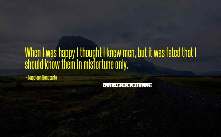 Napoleon Bonaparte Quotes: When I was happy I thought I knew men, but it was fated that I should know them in misfortune only.