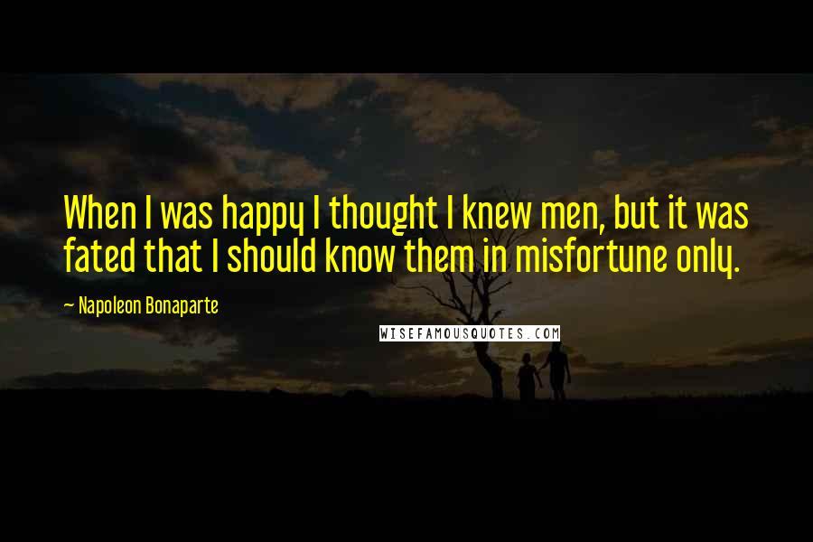 Napoleon Bonaparte Quotes: When I was happy I thought I knew men, but it was fated that I should know them in misfortune only.