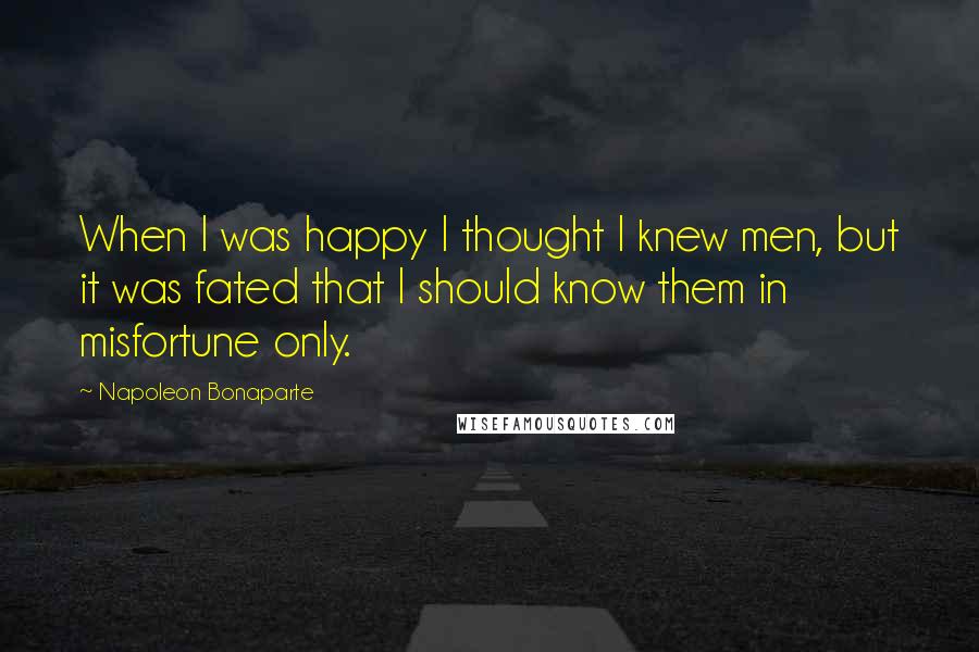 Napoleon Bonaparte Quotes: When I was happy I thought I knew men, but it was fated that I should know them in misfortune only.